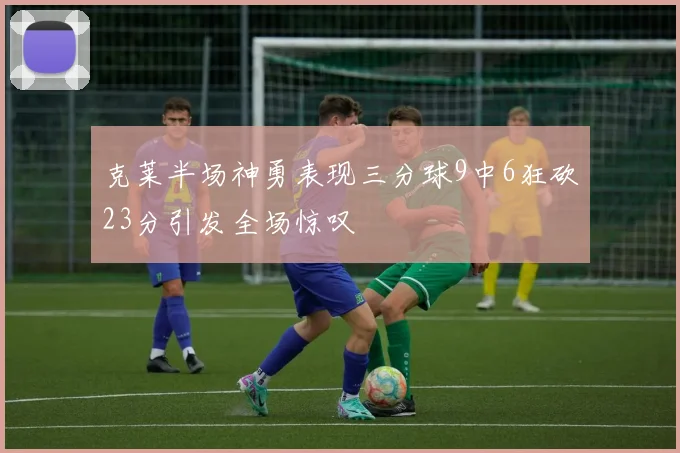 克莱半场神勇表现三分球9中6狂砍23分引发全场惊叹