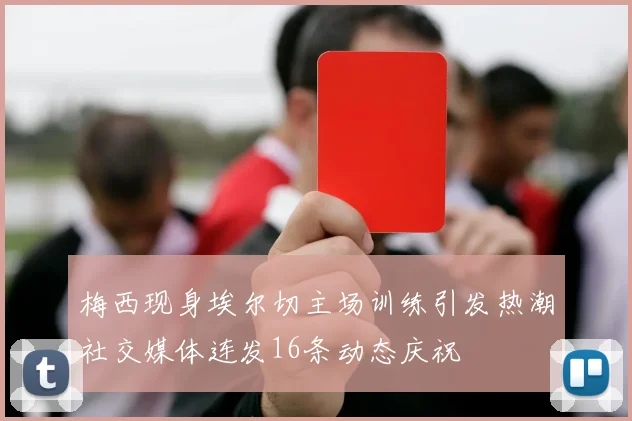 梅西现身埃尔切主场训练引发热潮社交媒体连发16条动态庆祝