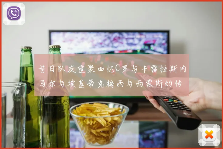 昔日队友重聚回忆C罗与卡雷拉斯内马尔与埃基蒂克梅西与西蒙斯的传奇故事