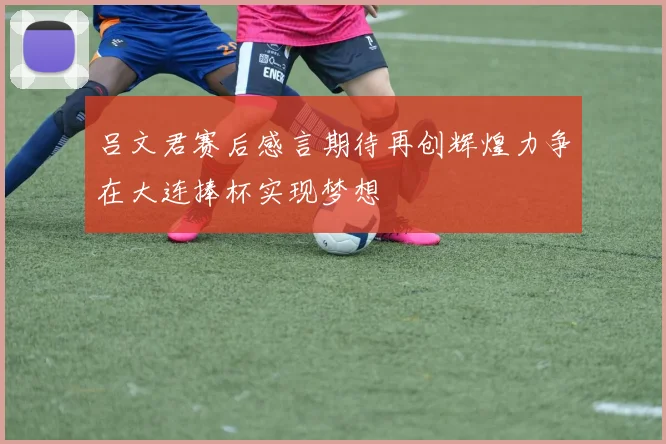 吕文君赛后感言期待再创辉煌力争在大连捧杯实现梦想