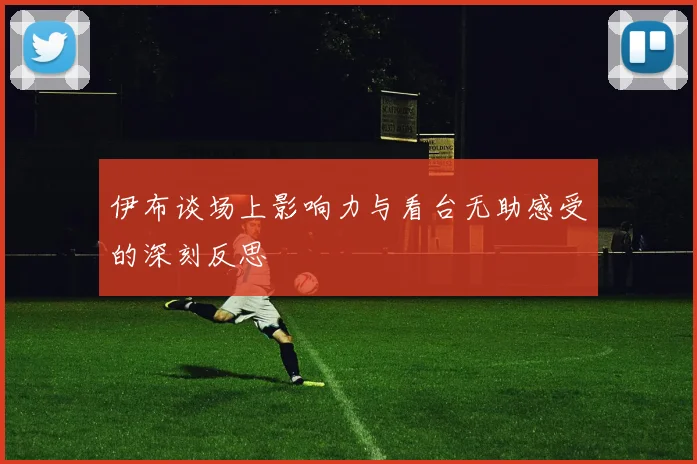 伊布谈场上影响力与看台无助感受的深刻反思