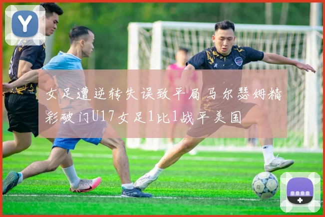 女足遭逆转失误致平局马尔瑟姆精彩破门U17女足1比1战平美国