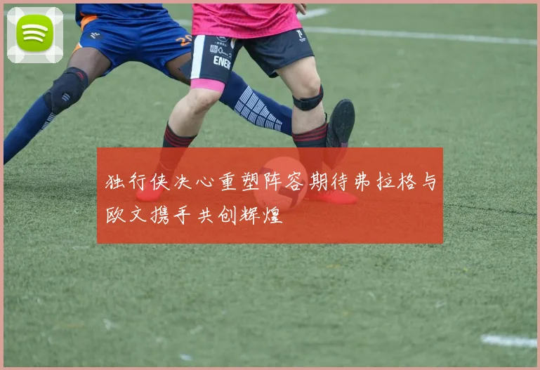 独行侠决心重塑阵容期待弗拉格与欧文携手共创辉煌