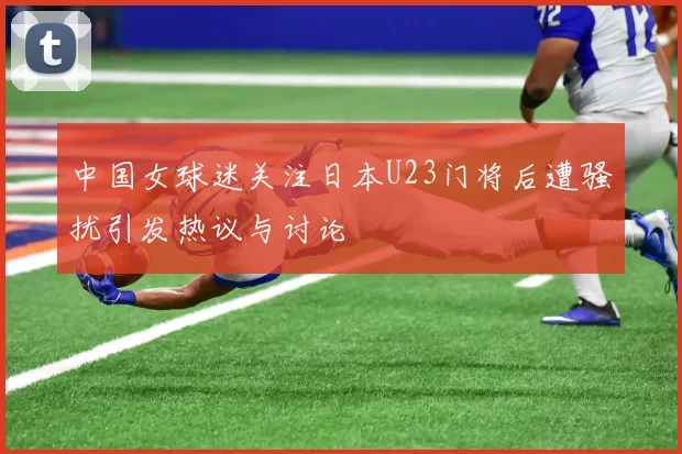 中国女球迷关注日本U23门将后遭骚扰引发热议与讨论