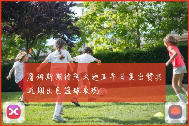 詹姆斯期待阿夫迪亚早日复出赞其近期出色篮球表现