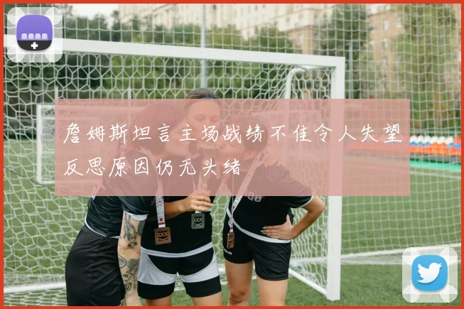 詹姆斯坦言主场战绩不佳令人失望反思原因仍无头绪