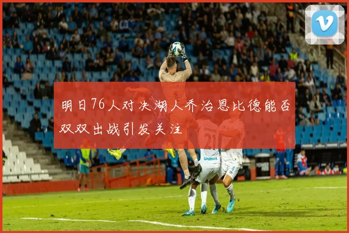 明日76人对决湖人乔治恩比德能否双双出战引发关注