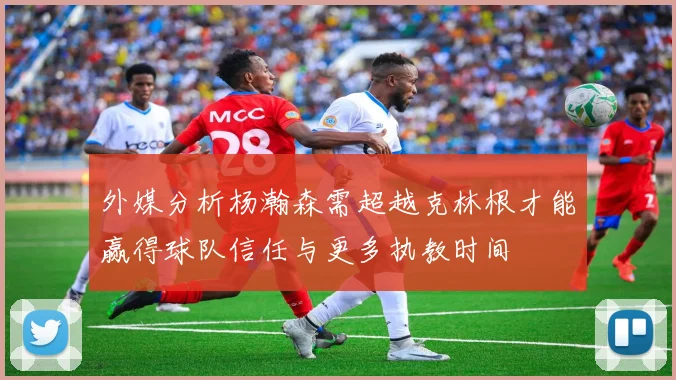 外媒分析杨瀚森需超越克林根才能赢得球队信任与更多执教时间