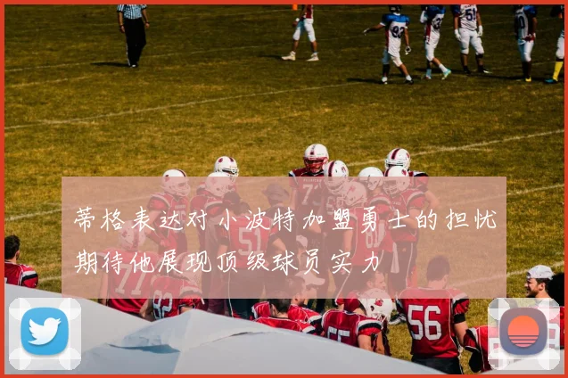 蒂格表达对小波特加盟勇士的担忧期待他展现顶级球员实力