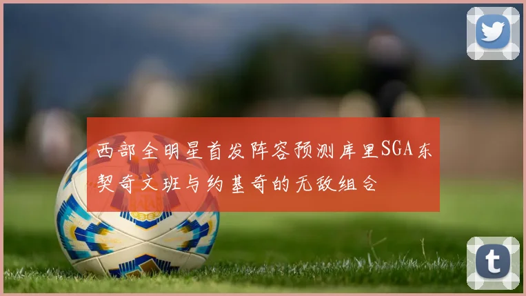西部全明星首发阵容预测库里SGA东契奇文班与约基奇的无敌组合