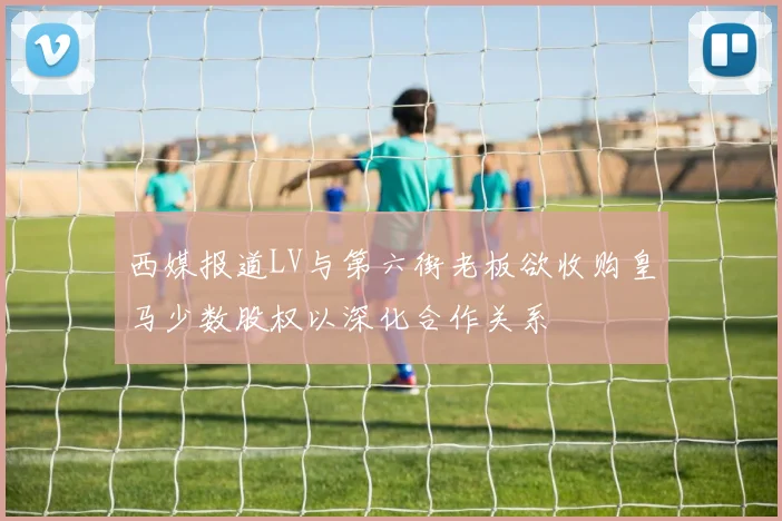西媒报道LV与第六街老板欲收购皇马少数股权以深化合作关系