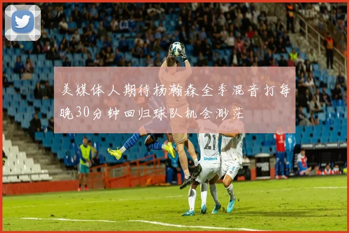美媒体人期待杨瀚森全季混音打每晚30分钟回归球队机会渺茫