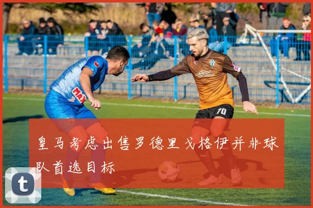 皇马考虑出售罗德里戈格伊并非球队首选目标