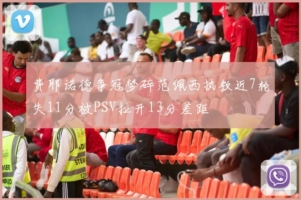费耶诺德争冠梦碎范佩西执教近7轮失11分被PSV拉开13分差距