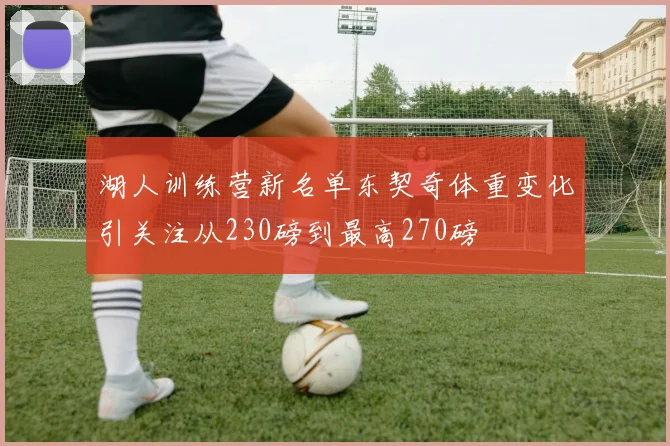 湖人训练营新名单东契奇体重变化引关注从230磅到最高270磅
