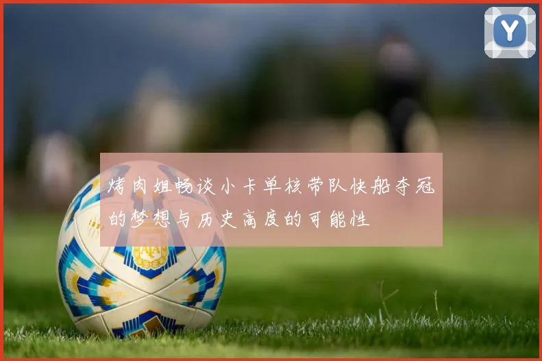 烤肉姐畅谈小卡单核带队快船夺冠的梦想与历史高度的可能性