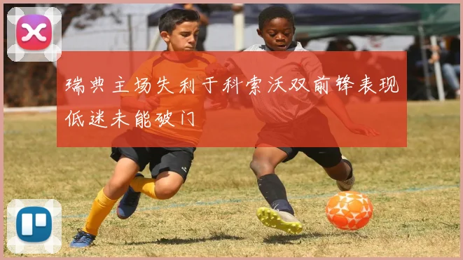 瑞典主场失利于科索沃双前锋表现低迷未能破门